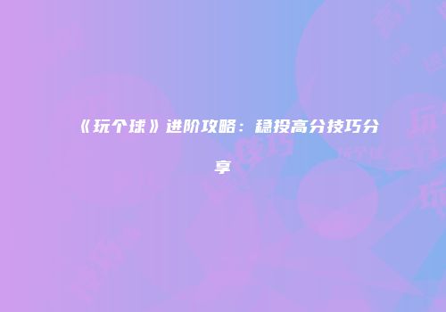 《玩个球》进阶攻略：稳投高分技巧分享