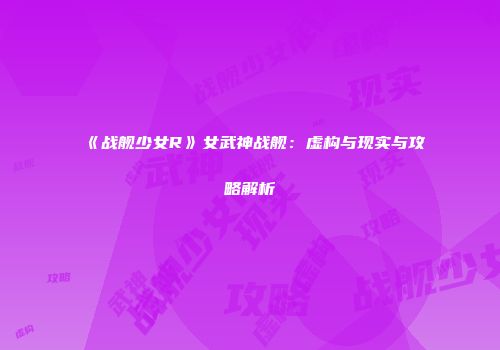 《战舰少女R》女武神战舰：虚构与现实与攻略解析