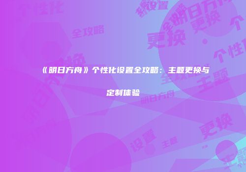 《明日方舟》个性化设置全攻略：主题更换与定制体验