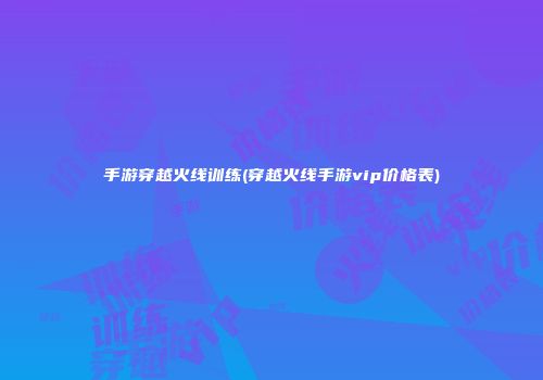 手游穿越火线训练(穿越火线手游vip价格表)