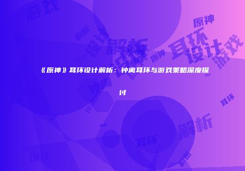《原神》耳环设计解析：钟离耳环与游戏策略深度探讨