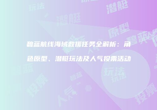 碧蓝航线海域救援任务全解析：角色原型、潜艇玩法及人气投票活动