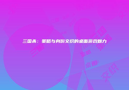 三国杀：策略与身份交织的桌面游戏魅力