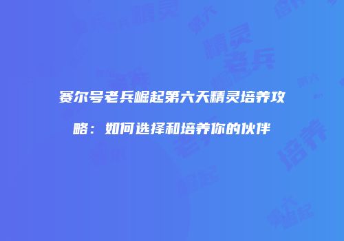 赛尔号老兵崛起第六天精灵培养攻略：如何选择和培养你的伙伴