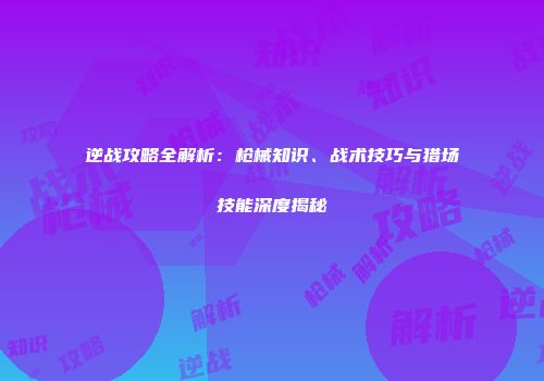 逆战攻略全解析：枪械知识、战术技巧与猎场技能深度揭秘