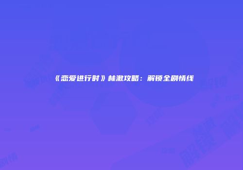 《恋爱进行时》林澈攻略：解锁全剧情线