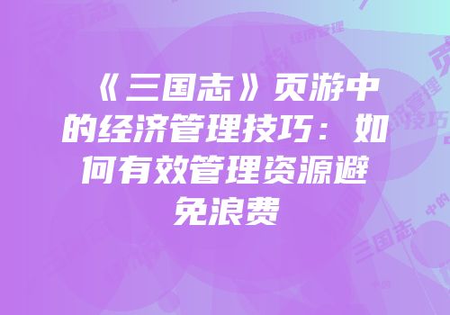 《三国志》页游中的经济管理技巧:如何有效管理资源避免浪费