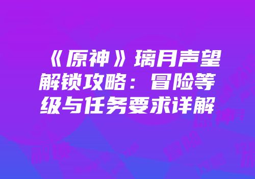 《原神》璃月声望解锁攻略：冒险等级与任务要求详解