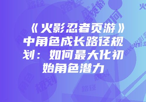《火影忍者页游》中角色成长路径规划：如何最大化初始角色潜力