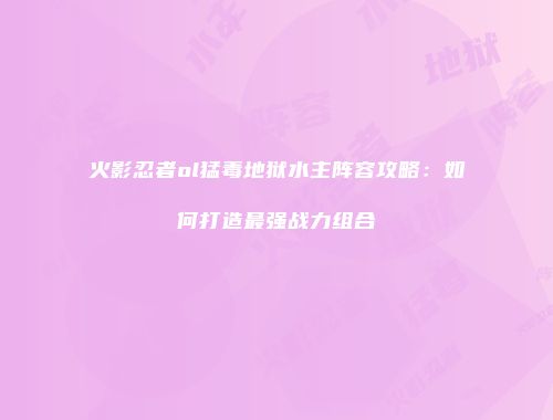 火影忍者ol猛毒地狱水主阵容攻略:如何打造最强战力组合