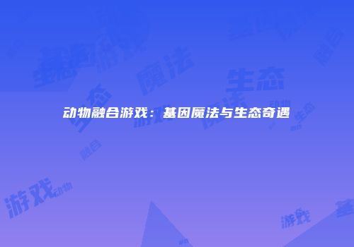 动物融合游戏：基因魔法与生态奇遇