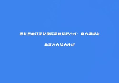 娜扎热血江湖兑换码最新获取方式：官方渠道与非官方方法大比拼