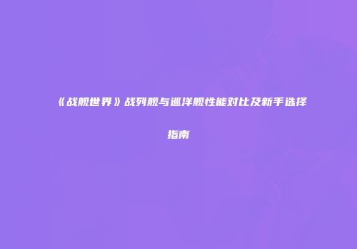 《战舰世界》战列舰与巡洋舰性能对比及新手选择指南