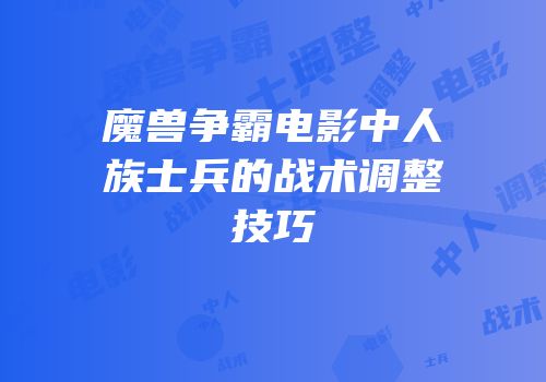 魔兽争霸电影中人族士兵的战术调整技巧