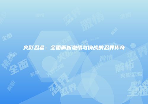 火影忍者：全面解析激情与挑战的忍界传奇