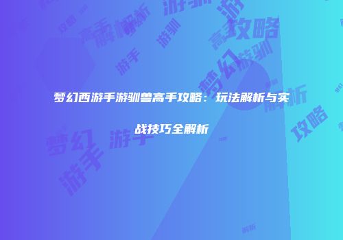 梦幻西游手游驯兽高手攻略：玩法解析与实战技巧全解析