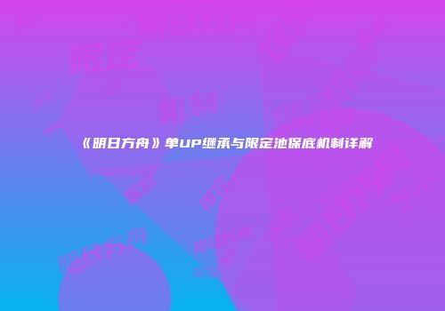 《明日方舟》单UP继承与限定池保底机制详解