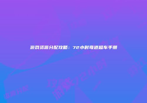 游戏资源分配攻略：72小时弯道超车手册
