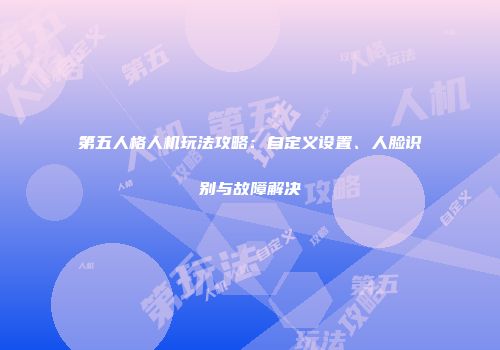 第五人格人机玩法攻略：自定义设置、人脸识别与故障解决