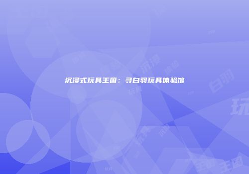 沉浸式玩具王国：寻白羽玩具体验馆