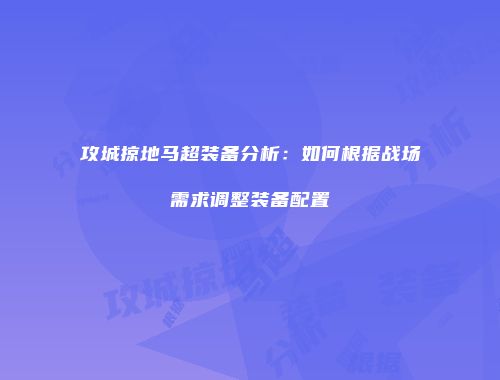 攻城掠地马超装备分析：如何根据战场需求调整装备配置