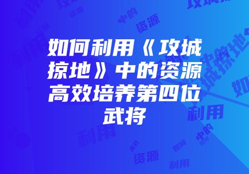 如何利用《攻城掠地》中的资源高效培养第四位武将