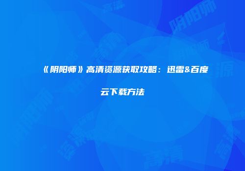 《阴阳师》高清资源获取攻略：迅雷&百度云下载方法