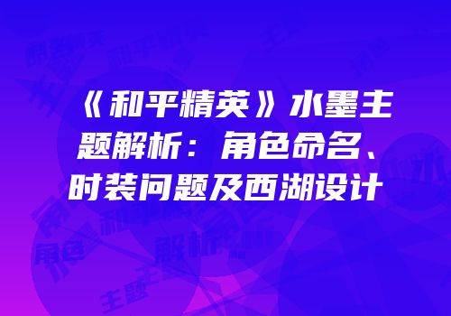 《和平精英》水墨主题解析：角色命名、时装问题及西湖设计
