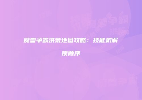 魔兽争霸洪荒地图攻略：技能树解锁顺序