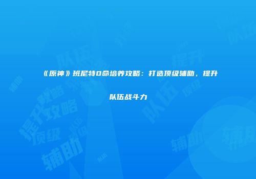 《原神》班尼特0命培养攻略：打造顶级辅助，提升队伍战斗力
