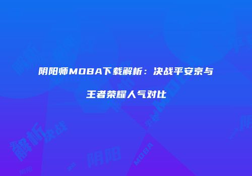 阴阳师MOBA下载解析：决战平安京与王者荣耀人气对比