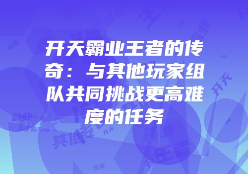开天霸业王者的传奇：与其他玩家组队共同挑战更高难度的任务