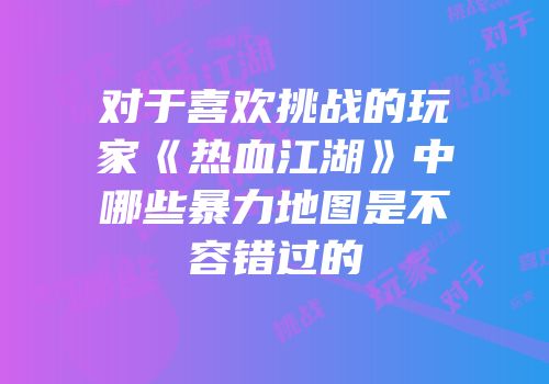 对于喜欢挑战的玩家《热血江湖》中哪些暴力地图是不容错过的