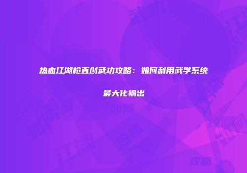 热血江湖枪直创武功攻略：如何利用武学系统最大化输出