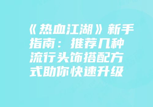 《热血江湖》新手指南：推荐几种流行头饰搭配方式助你快速升级