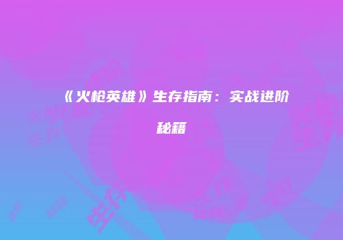 《火枪英雄》生存指南：实战进阶秘籍