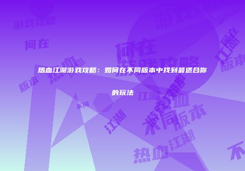 热血江湖游戏攻略：如何在不同版本中找到最适合你的玩法