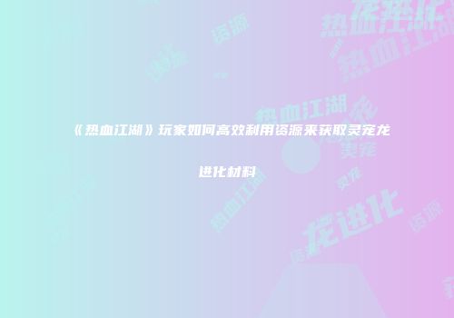 《热血江湖》玩家如何高效利用资源来获取灵宠龙进化材料
