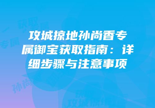 攻城掠地孙尚香专属御宝获取指南:详细步骤与注意事项