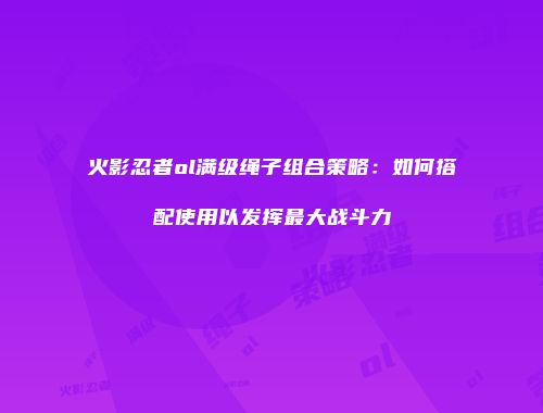 火影忍者ol满级绳子组合策略：如何搭配使用以发挥最大战斗力