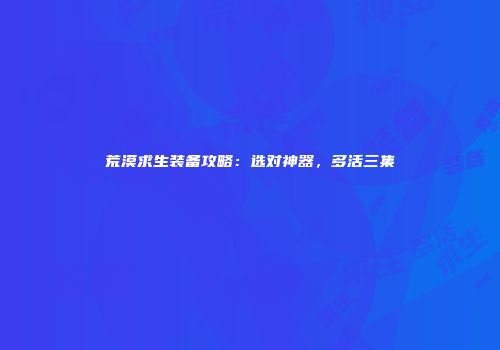 荒漠求生装备攻略：选对神器，多活三集