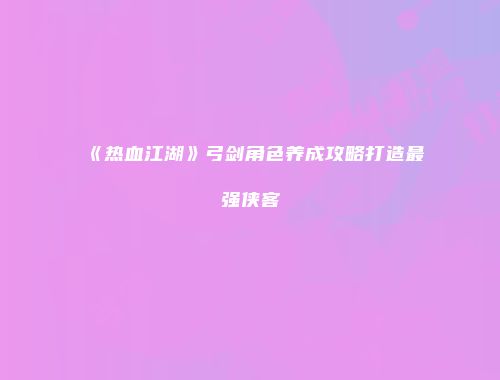 《热血江湖》弓剑角色养成攻略打造最强侠客