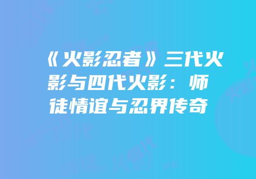 《火影忍者》三代火影与四代火影：师徒情谊与忍界传奇