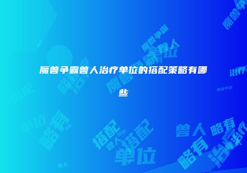 魔兽争霸兽人治疗单位的搭配策略有哪些