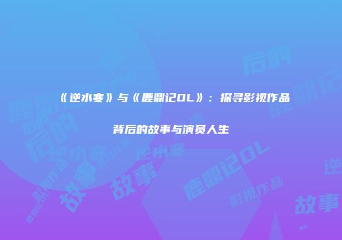 《逆水寒》与《鹿鼎记OL》：探寻影视作品背后的故事与演员人生