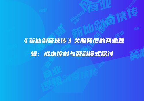 《新仙剑奇侠传》关服背后的商业逻辑：成本控制与盈利模式探讨