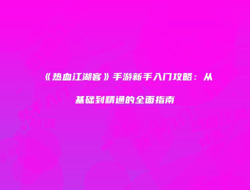 《热血江湖客》手游新手入门攻略:从基础到精通的全面指南