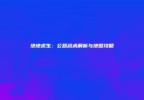 绝地求生：公路战术解析与地图攻略