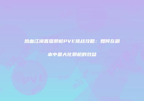 热血江湖直播邪枪PVE挑战攻略：如何在副本中最大化邪枪的效益