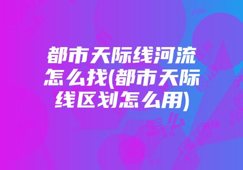 都市天际线河流怎么找(都市天际线区划怎么用)